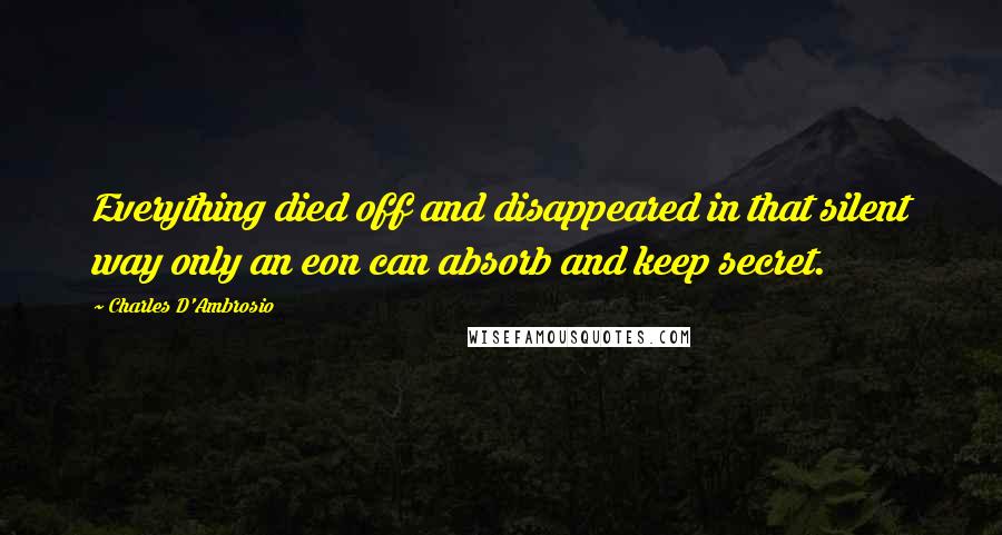 Charles D'Ambrosio Quotes: Everything died off and disappeared in that silent way only an eon can absorb and keep secret.