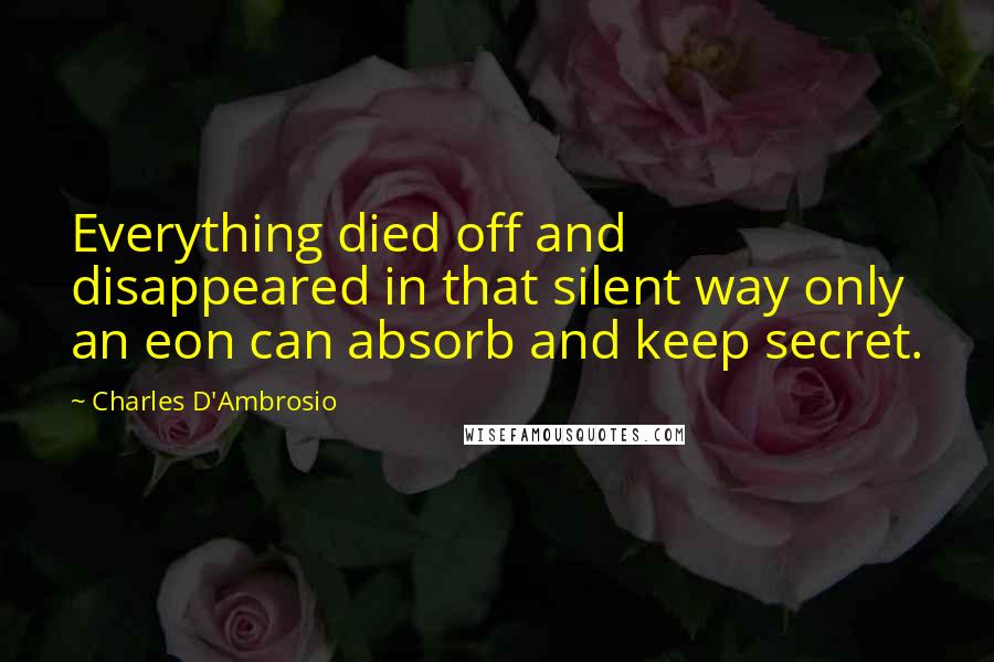 Charles D'Ambrosio Quotes: Everything died off and disappeared in that silent way only an eon can absorb and keep secret.