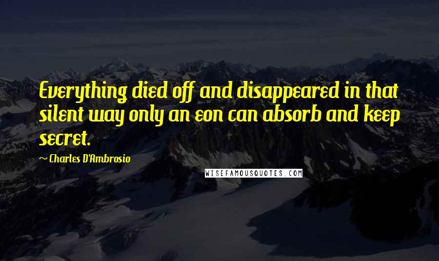 Charles D'Ambrosio Quotes: Everything died off and disappeared in that silent way only an eon can absorb and keep secret.