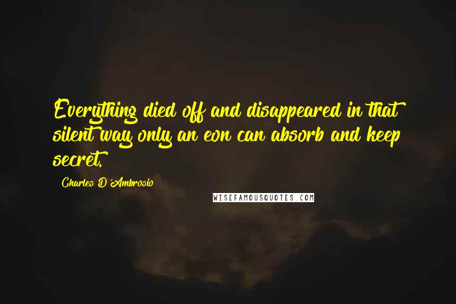 Charles D'Ambrosio Quotes: Everything died off and disappeared in that silent way only an eon can absorb and keep secret.