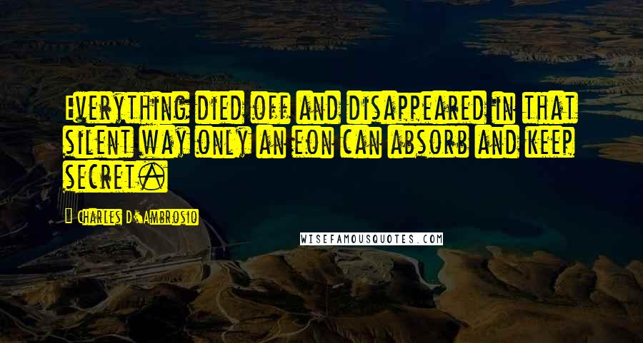 Charles D'Ambrosio Quotes: Everything died off and disappeared in that silent way only an eon can absorb and keep secret.