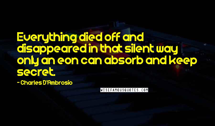 Charles D'Ambrosio Quotes: Everything died off and disappeared in that silent way only an eon can absorb and keep secret.