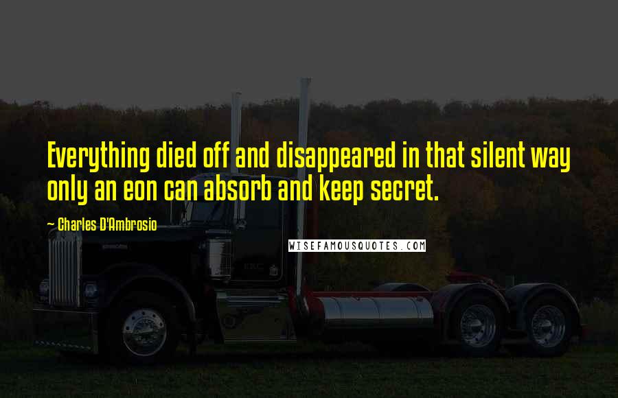 Charles D'Ambrosio Quotes: Everything died off and disappeared in that silent way only an eon can absorb and keep secret.