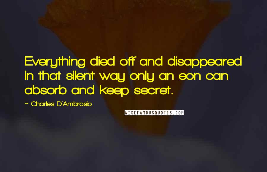 Charles D'Ambrosio Quotes: Everything died off and disappeared in that silent way only an eon can absorb and keep secret.