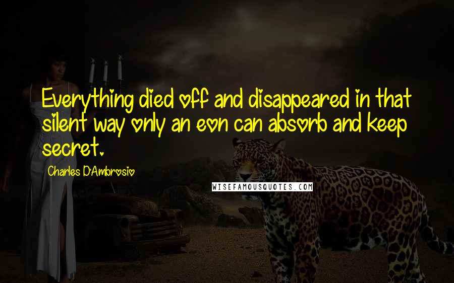 Charles D'Ambrosio Quotes: Everything died off and disappeared in that silent way only an eon can absorb and keep secret.