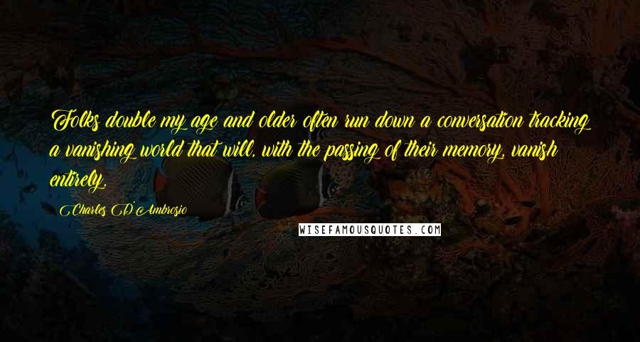 Charles D'Ambrosio Quotes: Folks double my age and older often run down a conversation tracking a vanishing world that will, with the passing of their memory, vanish entirely.