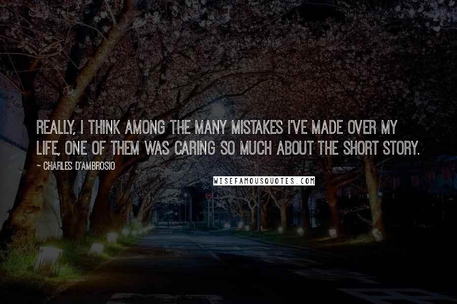 Charles D'Ambrosio Quotes: Really, I think among the many mistakes I've made over my life, one of them was caring so much about the short story.