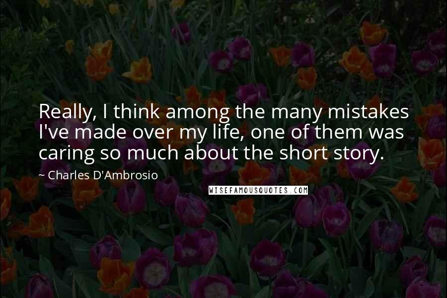 Charles D'Ambrosio Quotes: Really, I think among the many mistakes I've made over my life, one of them was caring so much about the short story.