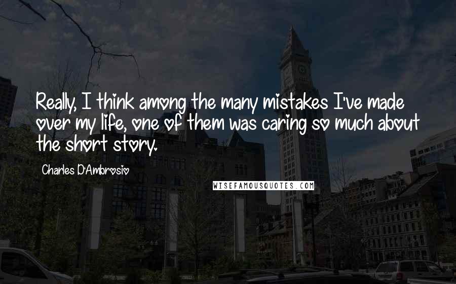 Charles D'Ambrosio Quotes: Really, I think among the many mistakes I've made over my life, one of them was caring so much about the short story.