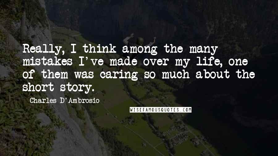 Charles D'Ambrosio Quotes: Really, I think among the many mistakes I've made over my life, one of them was caring so much about the short story.