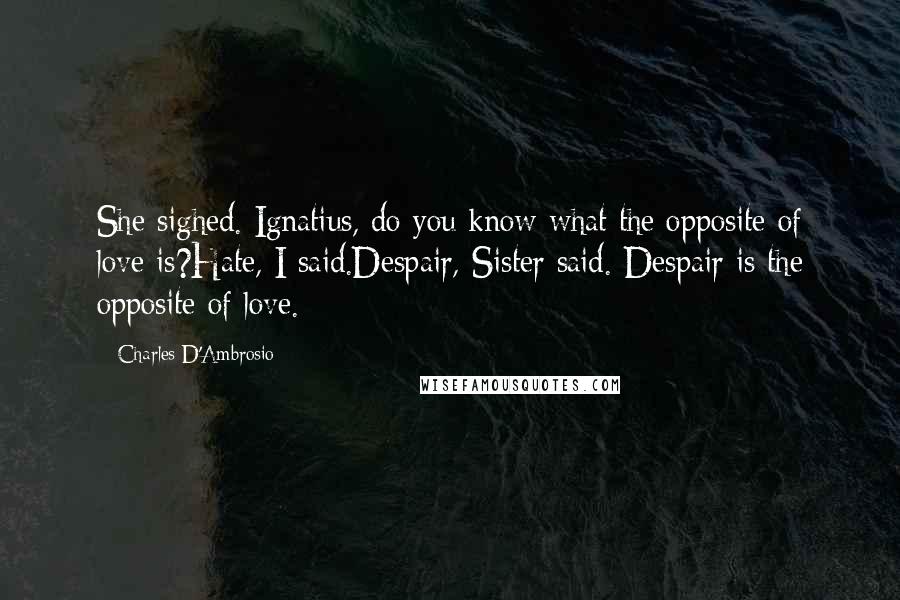 Charles D'Ambrosio Quotes: She sighed. Ignatius, do you know what the opposite of love is?Hate, I said.Despair, Sister said. Despair is the opposite of love.