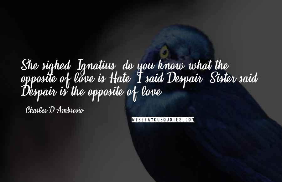 Charles D'Ambrosio Quotes: She sighed. Ignatius, do you know what the opposite of love is?Hate, I said.Despair, Sister said. Despair is the opposite of love.