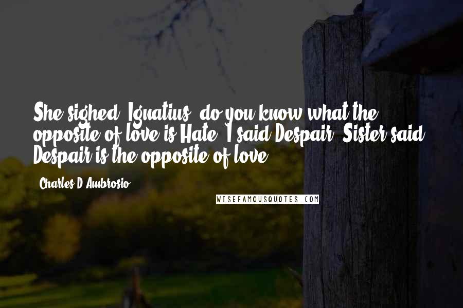 Charles D'Ambrosio Quotes: She sighed. Ignatius, do you know what the opposite of love is?Hate, I said.Despair, Sister said. Despair is the opposite of love.