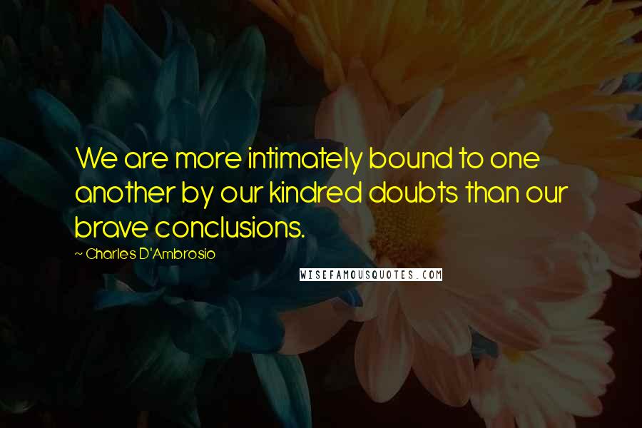 Charles D'Ambrosio Quotes: We are more intimately bound to one another by our kindred doubts than our brave conclusions.