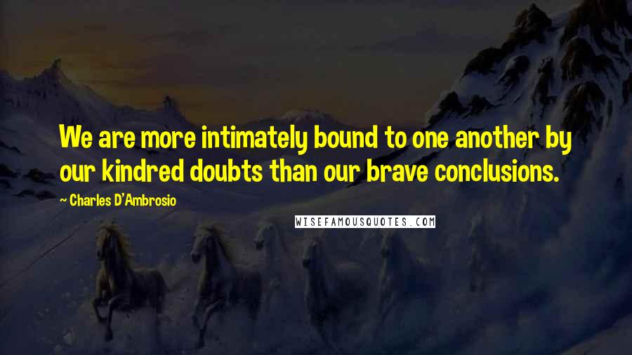 Charles D'Ambrosio Quotes: We are more intimately bound to one another by our kindred doubts than our brave conclusions.