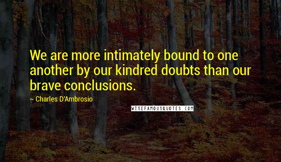 Charles D'Ambrosio Quotes: We are more intimately bound to one another by our kindred doubts than our brave conclusions.