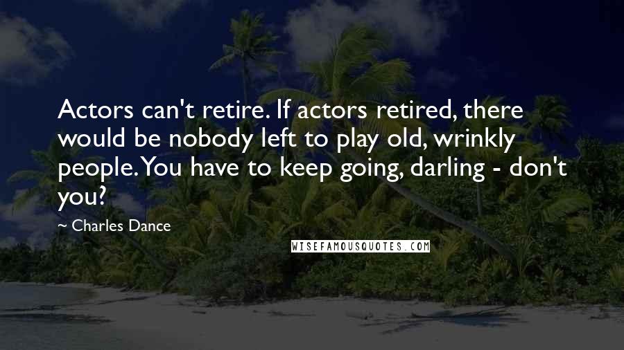 Charles Dance Quotes: Actors can't retire. If actors retired, there would be nobody left to play old, wrinkly people. You have to keep going, darling - don't you?