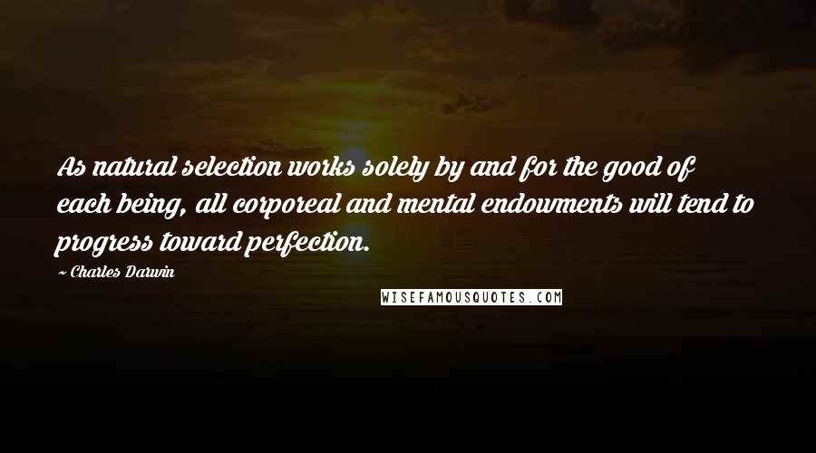 Charles Darwin Quotes: As natural selection works solely by and for the good of each being, all corporeal and mental endowments will tend to progress toward perfection.