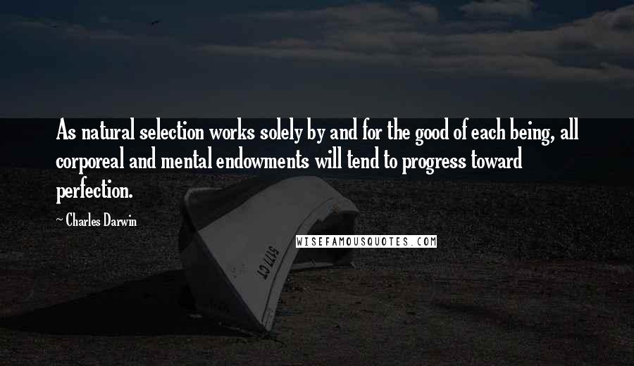 Charles Darwin Quotes: As natural selection works solely by and for the good of each being, all corporeal and mental endowments will tend to progress toward perfection.