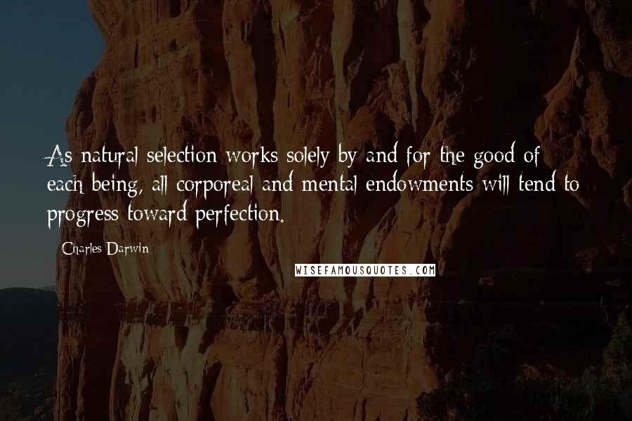 Charles Darwin Quotes: As natural selection works solely by and for the good of each being, all corporeal and mental endowments will tend to progress toward perfection.