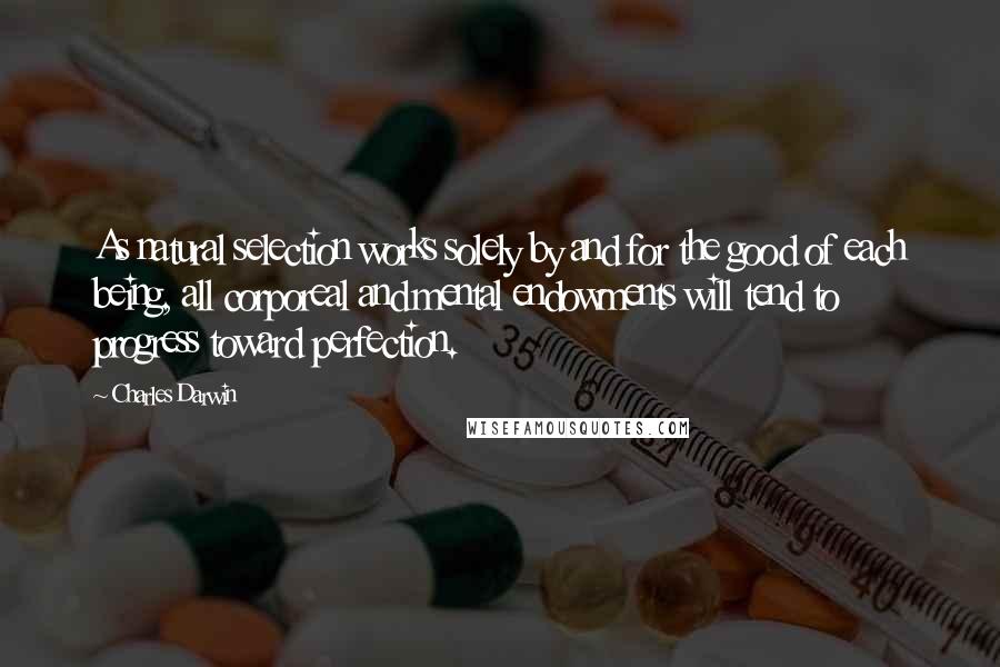 Charles Darwin Quotes: As natural selection works solely by and for the good of each being, all corporeal and mental endowments will tend to progress toward perfection.