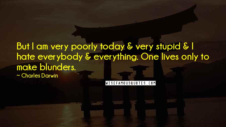 Charles Darwin Quotes: But I am very poorly today & very stupid & I hate everybody & everything. One lives only to make blunders.