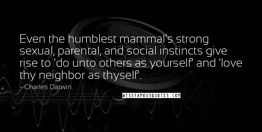 Charles Darwin Quotes: Even the humblest mammal's strong sexual, parental, and social instincts give rise to 'do unto others as yourself' and 'love thy neighbor as thyself'.