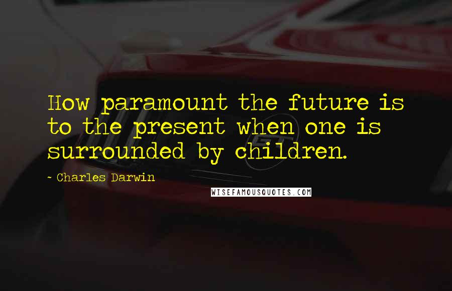 Charles Darwin Quotes: How paramount the future is to the present when one is surrounded by children.