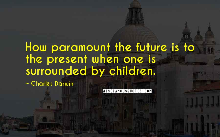 Charles Darwin Quotes: How paramount the future is to the present when one is surrounded by children.