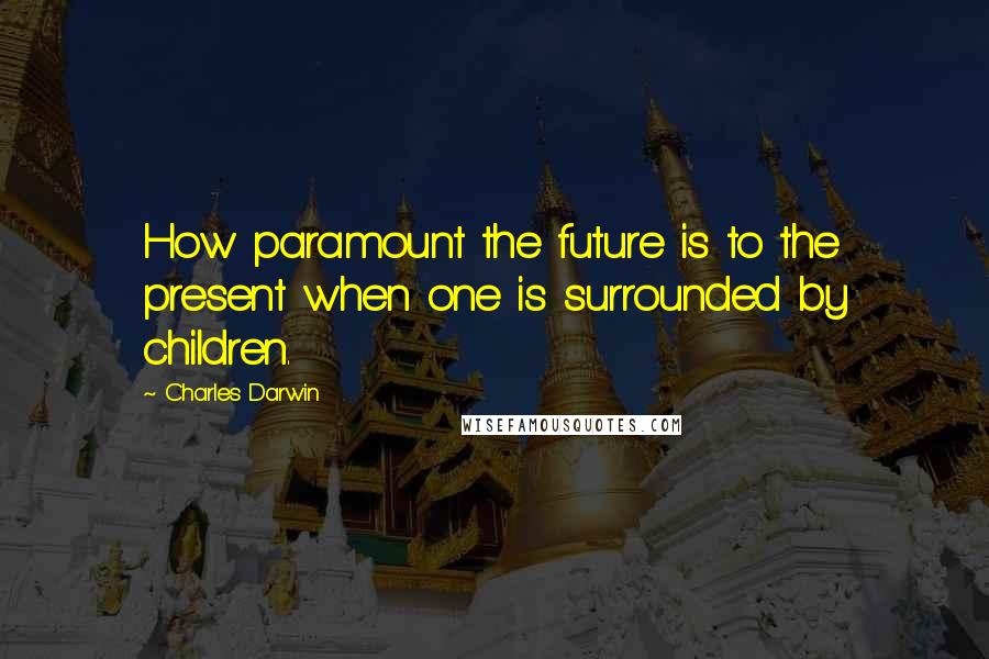 Charles Darwin Quotes: How paramount the future is to the present when one is surrounded by children.