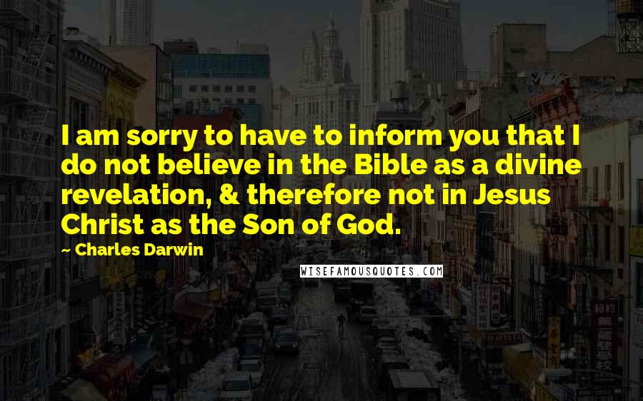 Charles Darwin Quotes: I am sorry to have to inform you that I do not believe in the Bible as a divine revelation, & therefore not in Jesus Christ as the Son of God.