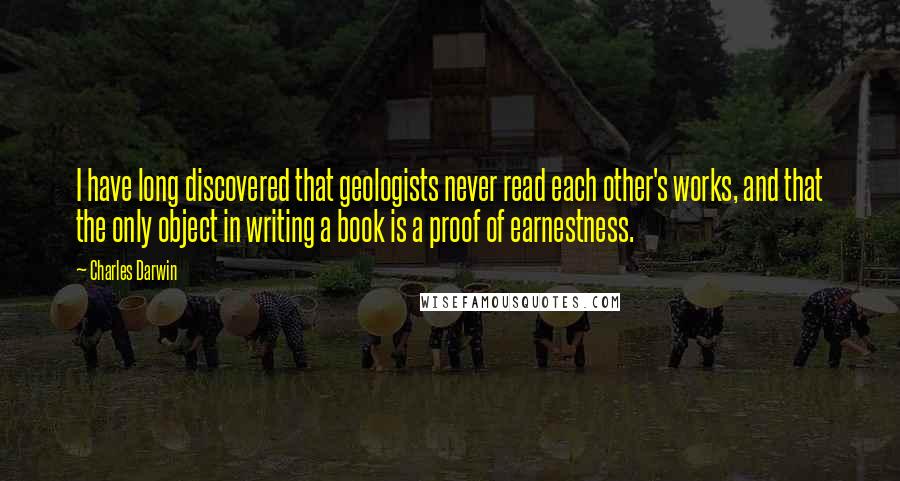 Charles Darwin Quotes: I have long discovered that geologists never read each other's works, and that the only object in writing a book is a proof of earnestness.