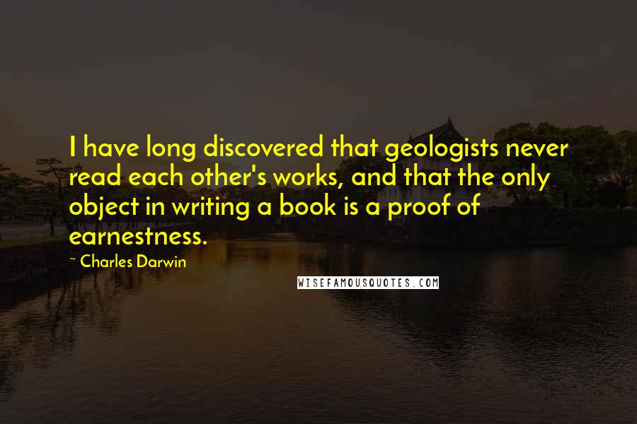 Charles Darwin Quotes: I have long discovered that geologists never read each other's works, and that the only object in writing a book is a proof of earnestness.