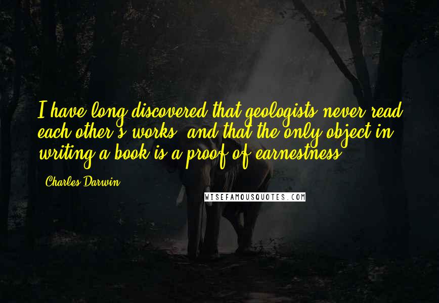 Charles Darwin Quotes: I have long discovered that geologists never read each other's works, and that the only object in writing a book is a proof of earnestness.