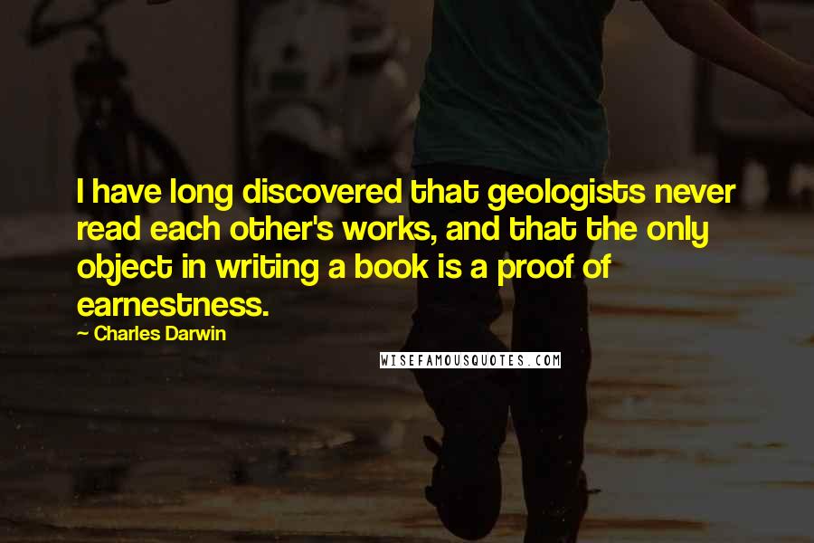 Charles Darwin Quotes: I have long discovered that geologists never read each other's works, and that the only object in writing a book is a proof of earnestness.