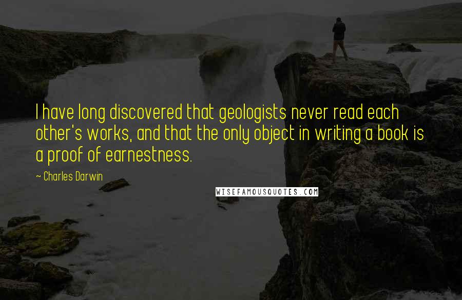 Charles Darwin Quotes: I have long discovered that geologists never read each other's works, and that the only object in writing a book is a proof of earnestness.