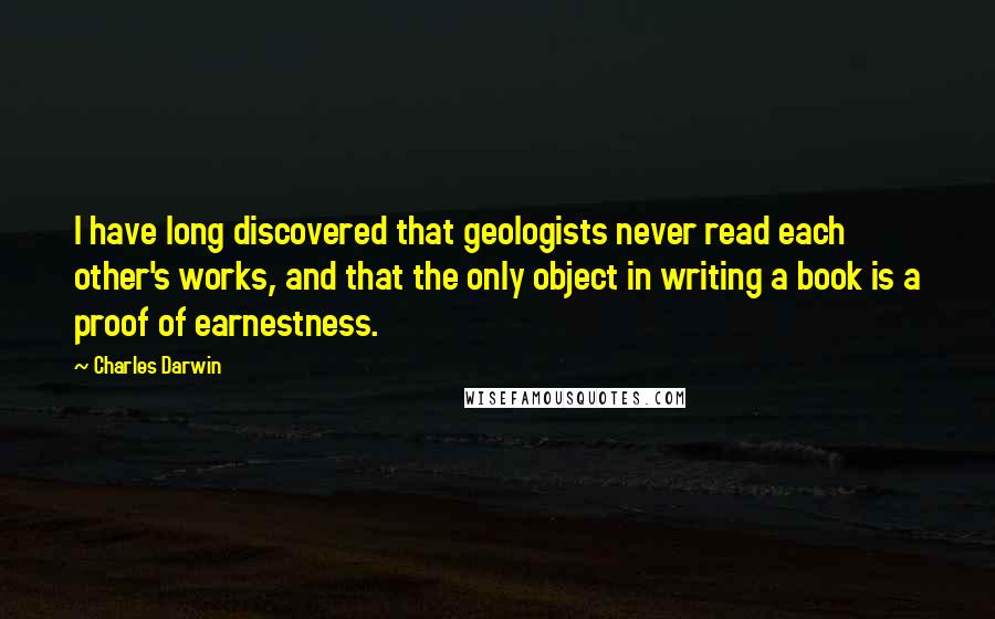 Charles Darwin Quotes: I have long discovered that geologists never read each other's works, and that the only object in writing a book is a proof of earnestness.