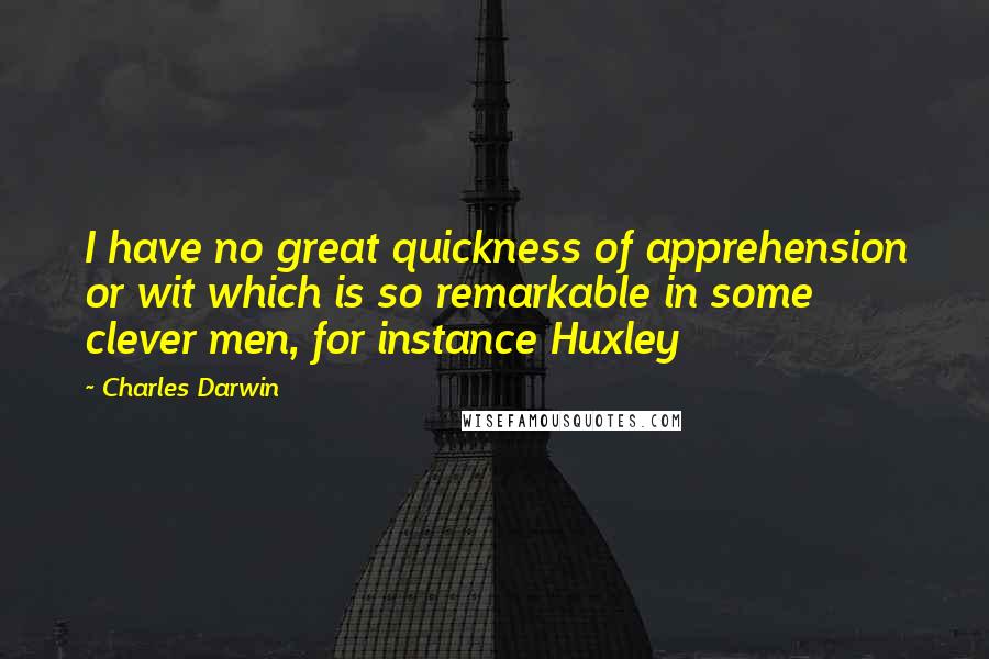 Charles Darwin Quotes: I have no great quickness of apprehension or wit which is so remarkable in some clever men, for instance Huxley