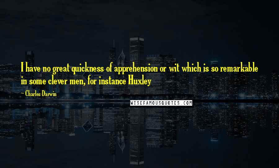 Charles Darwin Quotes: I have no great quickness of apprehension or wit which is so remarkable in some clever men, for instance Huxley