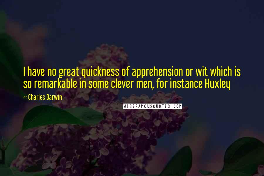 Charles Darwin Quotes: I have no great quickness of apprehension or wit which is so remarkable in some clever men, for instance Huxley