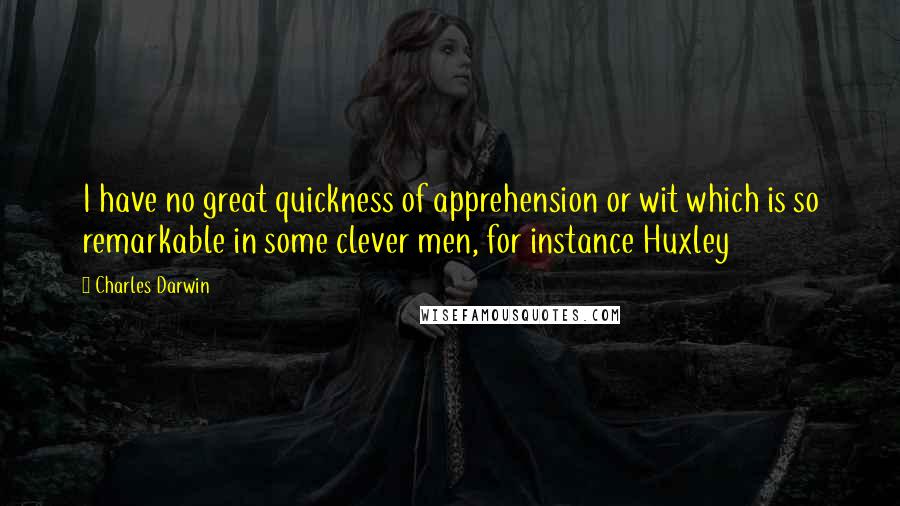 Charles Darwin Quotes: I have no great quickness of apprehension or wit which is so remarkable in some clever men, for instance Huxley