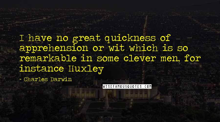 Charles Darwin Quotes: I have no great quickness of apprehension or wit which is so remarkable in some clever men, for instance Huxley