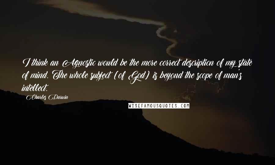 Charles Darwin Quotes: I think an Agnostic would be the more correct description of my state of mind. The whole subject [of God] is beyond the scope of man's intellect.