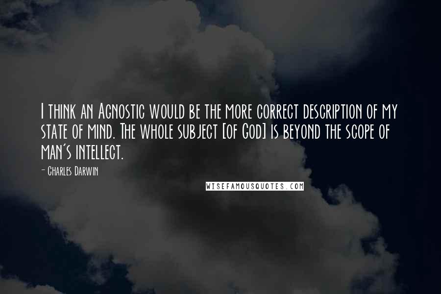 Charles Darwin Quotes: I think an Agnostic would be the more correct description of my state of mind. The whole subject [of God] is beyond the scope of man's intellect.