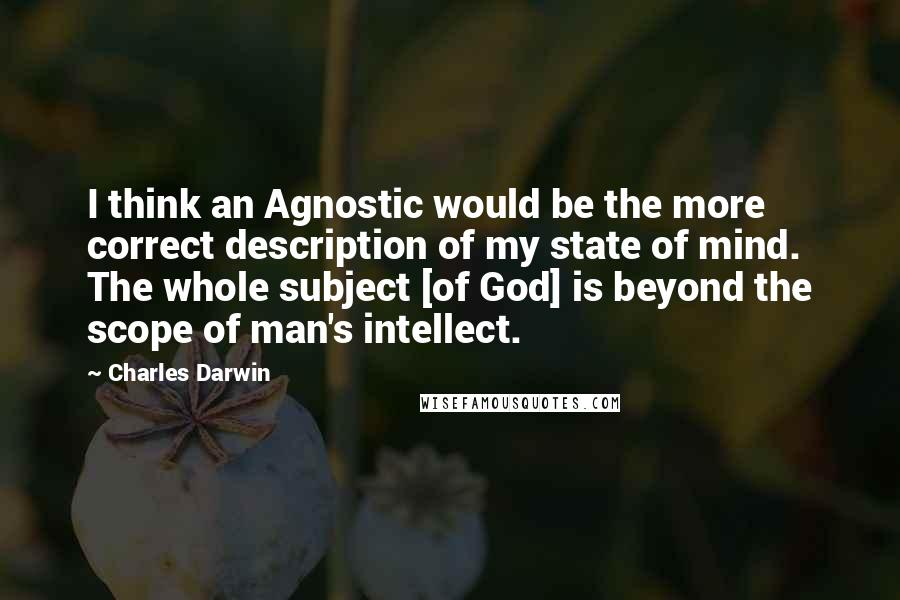 Charles Darwin Quotes: I think an Agnostic would be the more correct description of my state of mind. The whole subject [of God] is beyond the scope of man's intellect.