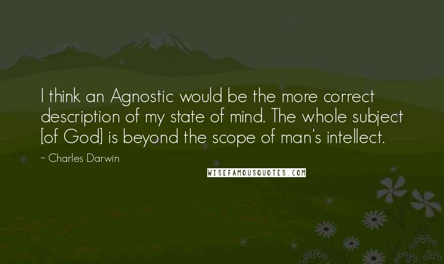 Charles Darwin Quotes: I think an Agnostic would be the more correct description of my state of mind. The whole subject [of God] is beyond the scope of man's intellect.