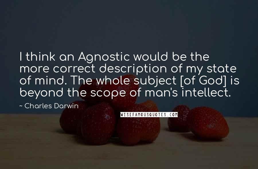 Charles Darwin Quotes: I think an Agnostic would be the more correct description of my state of mind. The whole subject [of God] is beyond the scope of man's intellect.