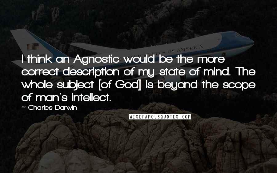 Charles Darwin Quotes: I think an Agnostic would be the more correct description of my state of mind. The whole subject [of God] is beyond the scope of man's intellect.