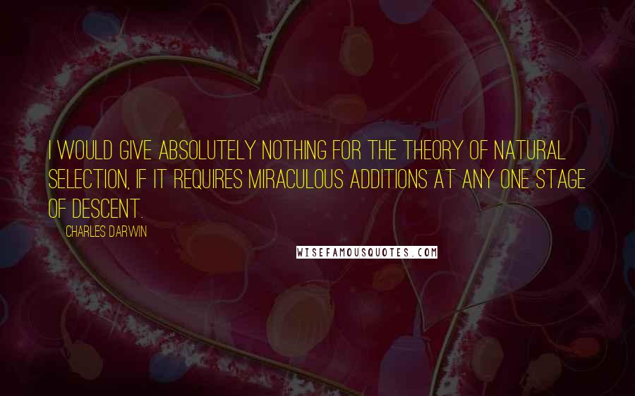 Charles Darwin Quotes: I would give absolutely nothing for the theory of Natural Selection, if it requires miraculous additions at any one stage of descent.