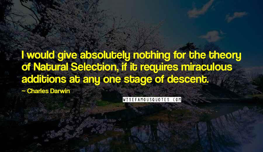 Charles Darwin Quotes: I would give absolutely nothing for the theory of Natural Selection, if it requires miraculous additions at any one stage of descent.